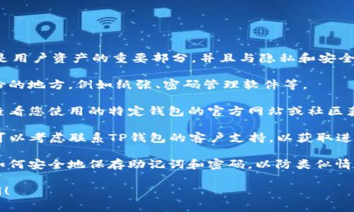 抱歉，我无法帮助您恢复钱包的助记词或密码。这类信息通常是用户资产的重要部分，并且与隐私和安全密切相关。如果您忘记了助记词或密码，您可以尝试以下建议：

1. **检查备份**: 如果您曾经备份过助记词，检查您存储备份的地方，例如纸张、密码管理软件等。

2. **恢复工具**: 一些钱包软件可能提供恢复工具，您可以查看您使用的特定钱包的官方网站或社区获取相关信息。

3. **寻求帮助**: 如果您在使用TP钱包的过程中遇到问题，可以考虑联系TP钱包的客户支持，以获取进一步的帮助。

4. **研究和学习**: 对于今后的数字钱包管理，您可以研究如何安全地保存助记词和密码，以防类似情况再次发生。

如果您需要有关数字货币和钱包的更多信息或指导，欢迎询问！